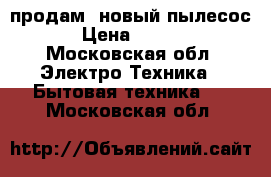  продам  новый пылесос  › Цена ­ 4 500 - Московская обл. Электро-Техника » Бытовая техника   . Московская обл.